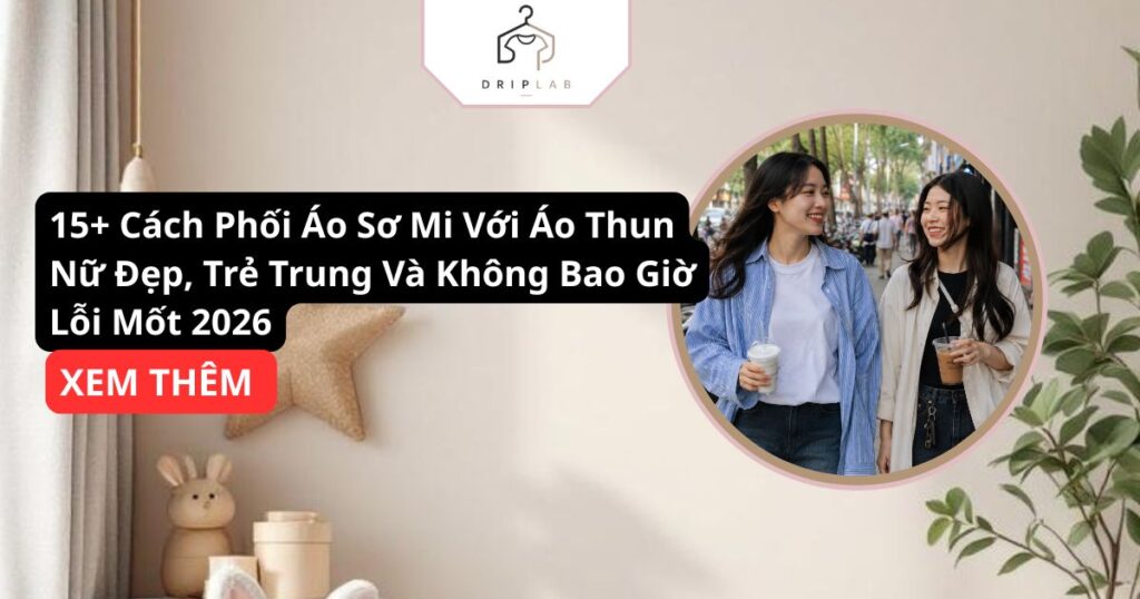 15+ cách phối áo sơ mi với áo thun nữ đẹp, trẻ trung và không bao giờ lỗi mốt 2026